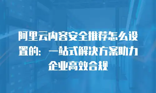 阿里云内容安全推荐怎么设置的：一站式解决方案助力企业高效合规