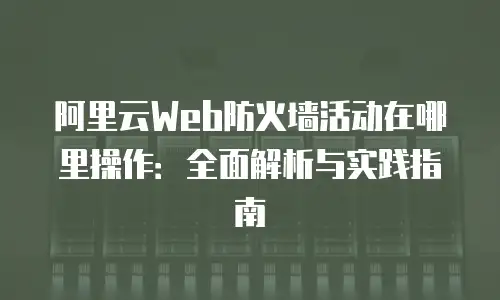 阿里云Web防火墙活动在哪里操作：全面解析与实践指南