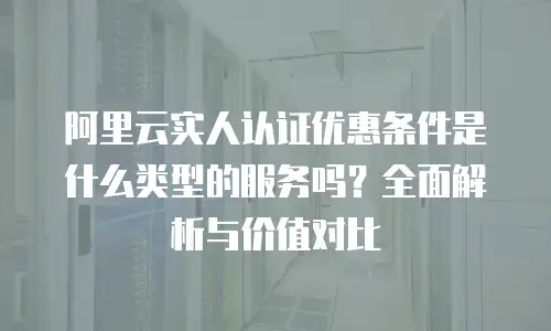 阿里云实人认证优惠条件是什么类型的服务吗？全面解析与价值对比