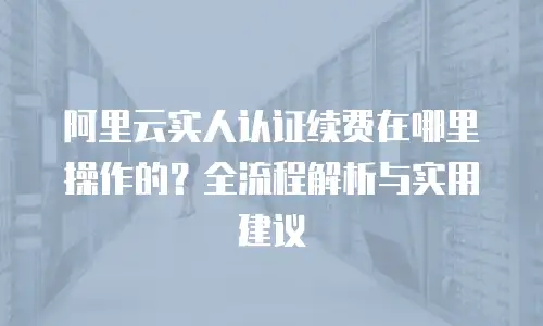 阿里云实人认证续费在哪里操作的？全流程解析与实用建议
