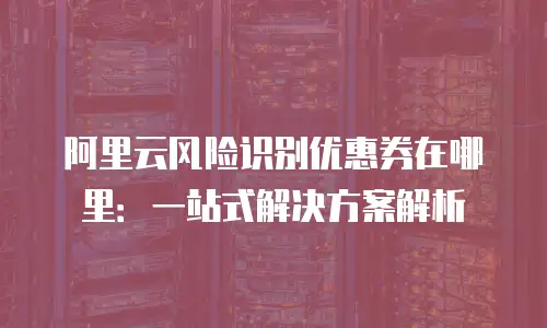 阿里云风险识别优惠券在哪里：一站式解决方案解析
