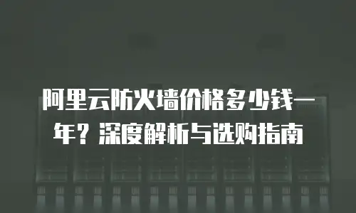 阿里云防火墙价格多少钱一年？深度解析与选购指南