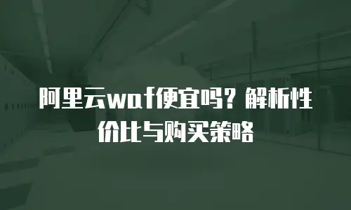 阿里云waf便宜吗？解析性价比与购买策略
