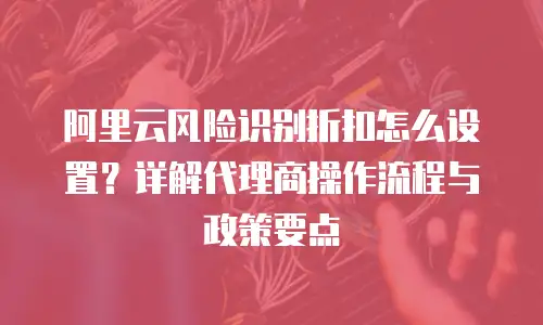 阿里云风险识别折扣怎么设置？详解代理商操作流程与政策要点