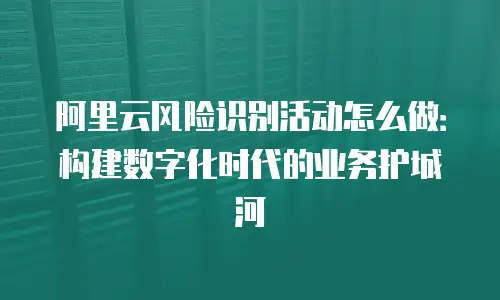 阿里云风险识别活动怎么做：构建数字化时代的业务护城河