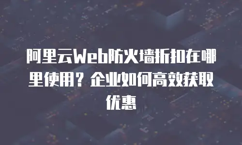阿里云Web防火墙折扣在哪里使用？企业如何高效获取优惠