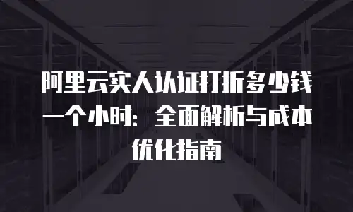 阿里云实人认证打折多少钱一个小时：全面解析与成本优化指南