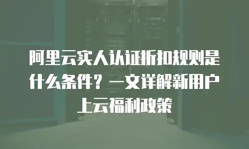 阿里云实人认证折扣规则是什么条件？一文详解新用户上云福利政策
