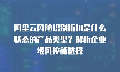 阿里云风险识别折扣是什么状态的产品类型？解析企业级风控新选择