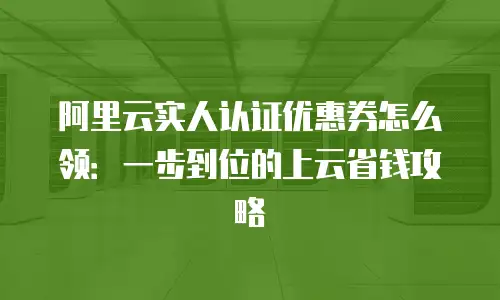 阿里云实人认证优惠券怎么领：一步到位的上云省钱攻略