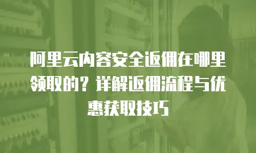 阿里云内容安全返佣在哪里领取的？详解返佣流程与优惠获取技巧
