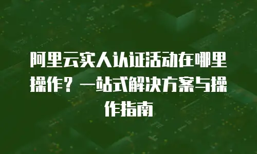 阿里云实人认证活动在哪里操作？一站式解决方案与操作指南