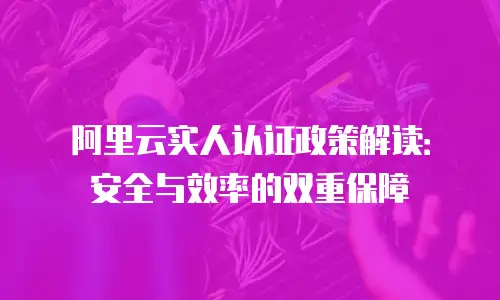 阿里云实人认证政策解读：安全与效率的双重保障