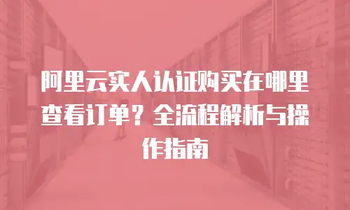 阿里云实人认证购买在哪里查看订单？全流程解析与操作指南