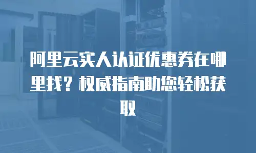 阿里云实人认证优惠券在哪里找？权威指南助您轻松获取