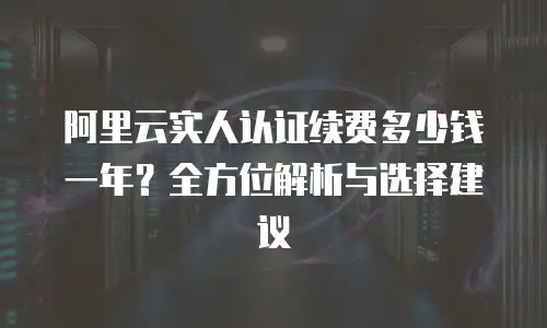 阿里云实人认证续费多少钱一年？全方位解析与选择建议