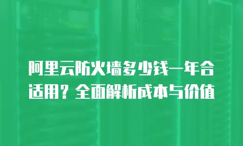 阿里云防火墙多少钱一年合适用？全面解析成本与价值