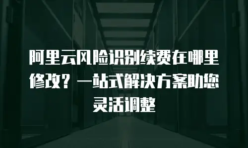 阿里云风险识别续费在哪里修改？一站式解决方案助您灵活调整