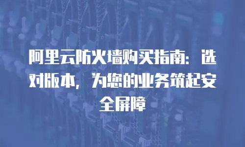 阿里云防火墙购买指南：选对版本，为您的业务筑起安全屏障