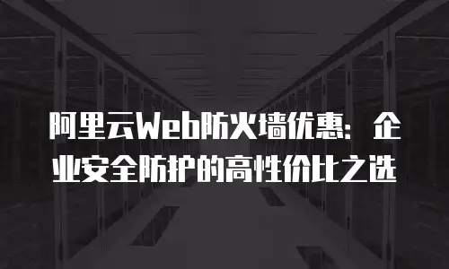 阿里云Web防火墙优惠：企业安全防护的高性价比之选