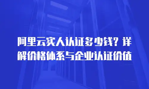 阿里云实人认证多少钱？详解价格体系与企业认证价值