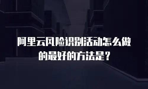 阿里云风险识别活动怎么做的最好的方法是？