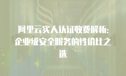 阿里云实人认证收费解析：企业级安全服务的性价比之选