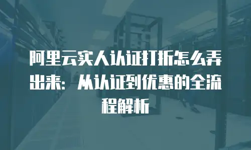 阿里云实人认证打折怎么弄出来：从认证到优惠的全流程解析