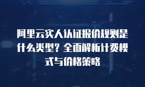 阿里云实人认证报价规则是什么类型？全面解析计费模式与价格策略