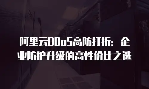 阿里云DDoS高防打折：企业防护升级的高性价比之选