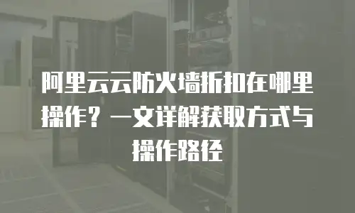 阿里云云防火墙折扣在哪里操作？一文详解获取方式与操作路径