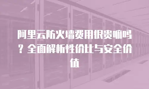 阿里云防火墙费用很贵嘛吗？全面解析性价比与安全价值