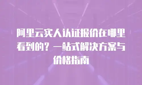 阿里云实人认证报价在哪里看到的？一站式解决方案与价格指南