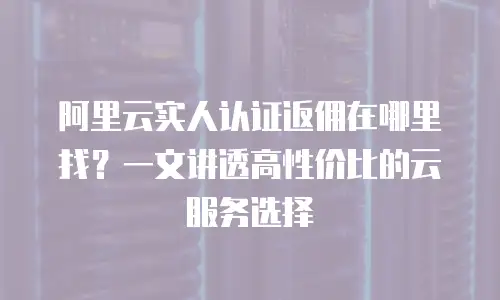 阿里云实人认证返佣在哪里找？一文讲透高性价比的云服务选择