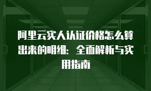 阿里云实人认证价格怎么算出来的明细：全面解析与实用指南