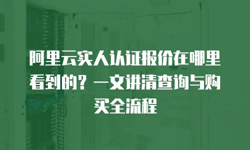 阿里云实人认证报价在哪里看到的？一文讲清查询与购买全流程