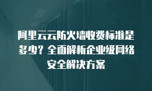 阿里云云防火墙收费标准是多少？全面解析企业级网络安全解决方案