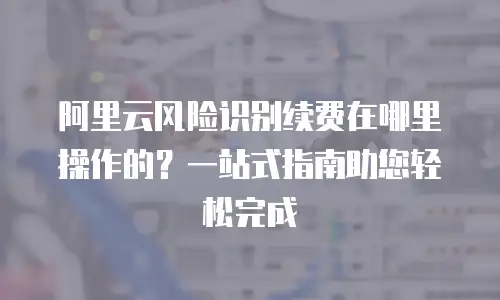 阿里云风险识别续费在哪里操作的？一站式指南助您轻松完成