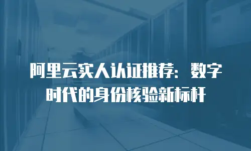 阿里云实人认证推荐：数字时代的身份核验新标杆