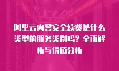 阿里云内容安全续费是什么类型的服务类别吗？全面解析与价值分析
