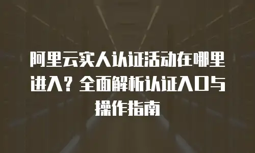 阿里云实人认证活动在哪里进入？全面解析认证入口与操作指南