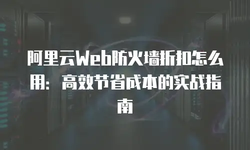 阿里云Web防火墙折扣怎么用：高效节省成本的实战指南