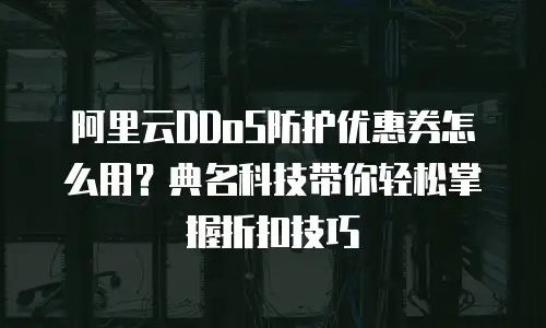 阿里云DDoS防护优惠券怎么用？典名科技带你轻松掌握折扣技巧