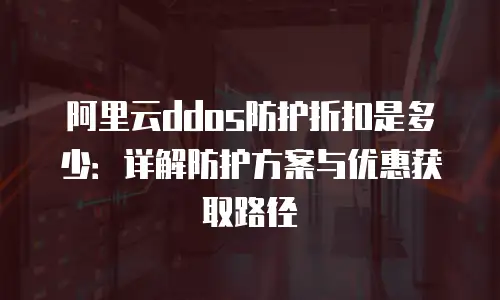 阿里云ddos防护折扣是多少：详解防护方案与优惠获取路径