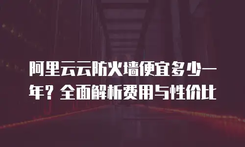 阿里云云防火墙便宜多少一年？全面解析费用与性价比