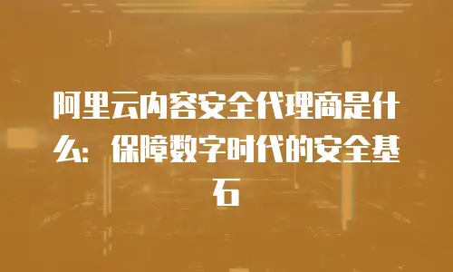 阿里云内容安全代理商是什么：保障数字时代的安全基石