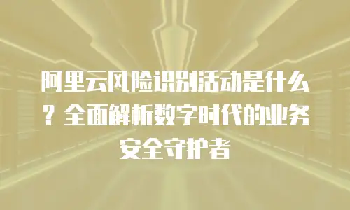 阿里云风险识别活动是什么？全面解析数字时代的业务安全守护者
