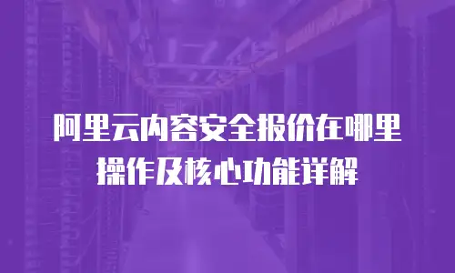 阿里云内容安全报价在哪里操作及核心功能详解