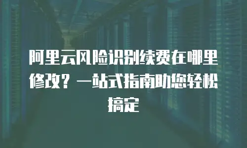 阿里云风险识别续费在哪里修改？一站式指南助您轻松搞定