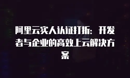 阿里云实人认证打折：开发者与企业的高效上云解决方案